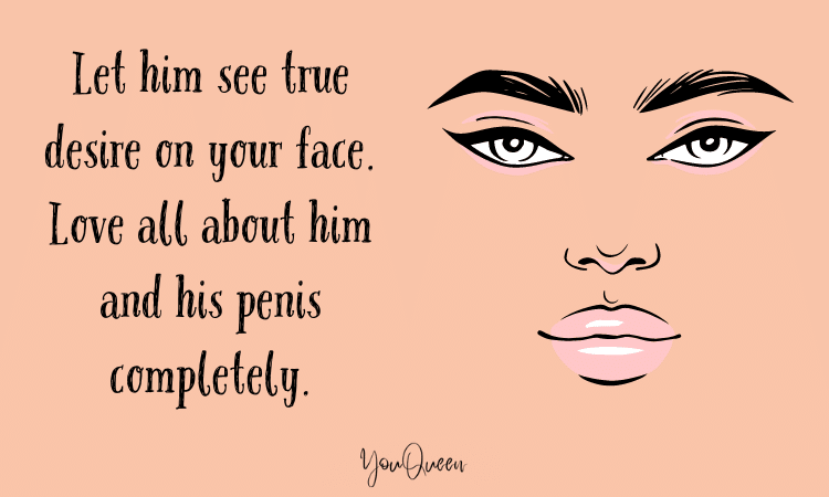 Let him see true desire on your face. Love all about him and his penis completely.