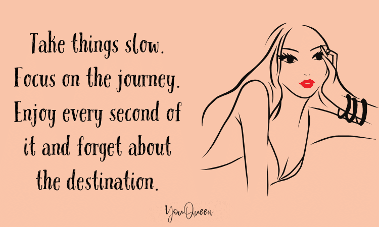 Take things slow. Focus on the journey. Enjoy every second of it and forget about the destination.