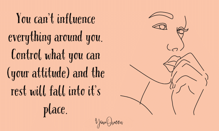 You can’t influence everything around you. Control what you can (your attitude) and the rest will fall into it’s place.